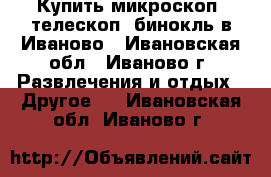 Купить микроскоп, телескоп, бинокль в Иваново - Ивановская обл., Иваново г. Развлечения и отдых » Другое   . Ивановская обл.,Иваново г.